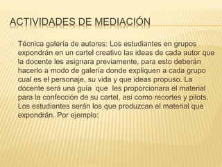 ACTIVIDADES DE MEDIACIÓN 
Técnica galería de autores: Los estudiantes en grupos 
expondrán en un cartel creativo las ideas de cada autor que 
la docente les asignara previamente, para esto deberán 
hacerlo a modo de galería donde expliquen a cada grupo 
cual es el personaje, su vida y que ideas propuso. La 
docente será una guía que les proporcionara el material 
para la confección de su cartel, así como recortes y pilots. 
Los estudiantes serán los que produzcan el material que 
expondrán. Por ejemplo: 
 