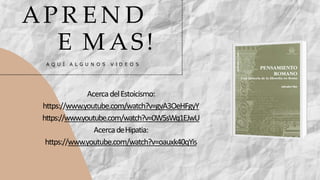 AP R E N D
E M AS!
A Q U Í A L G U N O S V I D E O S
AcercadelEstoicismo:
https://www.youtube.com/watch?v=gvA3OeHFgyY
https://www.youtube.com/watch?v=0W5sWq1EJwU
AcercadeHipatia:
https://www.youtube.com/watch?v=oauxk40qYis
 