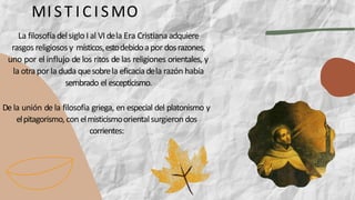 La filosofía delsiglo I al VIdela Era Cristianaadquiere
rasgos religiosos y místicos,estodebidoapor dosrazones,
uno por el influjo de los ritos de las religiones orientales, y
la otrapor la duda quesobrela eficaciadela razón había
sembrado el escepticismo.
De la unión de la filosofía griega, en especial del platonismo y
elpitagorismo,con elmisticismoorientalsurgieron dos
corrientes:
MI ST I C I SMO
 