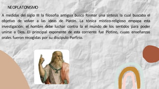 A medidas del siglo III la filosofia antigua busco formar una síntesis la cual buscaba el
objetivo de volver a las ideas de Platón. La tónica místico-religioso empapa esta
investigación: el hombre debe luchar contra la el mundo de los sentidos para poder
unirse a Dios. El principal exponente de esta corriente fue Plotino, cuyas enseñanzas
orales fueron recogidas por su discípulo Porfirio.
NEOPLATONISMO
 