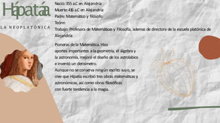 H
á
patá
a
Nació:355 a.C en Alejandría
Muerte:41
6 a.C en Alejandría
Padre: Matemático y filósofo
Teónn
Trabajo: Profesora de Matemáticas y Filosofía, ademas de directora de la escuela platónica de
Alejandría
L A N E O P L A T Ó N I C A
Pioneras dela Matemática.Hizo
aportes importantes ala geometría, el álgebray
la astronomía, mejoró el diseño de los astrolabios
einventó un densímetro.
Aunqueno seconserva ningún escrito suyo,se
cree que Hipatia escribió tres obras matemáticas y
astronómicas, así como obras filosóficas
con fuerte tendencia a la magia.
 
