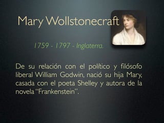 Mary Wollstonecraft
      1759 - 1797 - Inglaterra.

De su relación con el político y ﬁlósofo
liberal William Godwin, nació su hija Mary,
casada con el poeta Shelley y autora de la
novela “Frankenstein”.
 