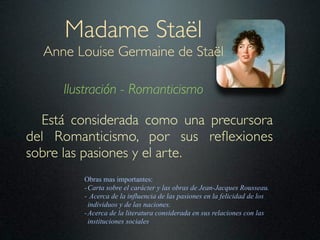 Madame Staël
  Anne Louise Germaine de Staël

     Ilustración - Romanticismo

  Está considerada como una precursora
del Romanticismo, por sus reﬂexiones
sobre las pasiones y el arte.
        Obras mas importantes:
        - Carta sobre el carácter y las obras de Jean-Jacques Rousseau.
        - Acerca de la influencia de las pasiones en la felicidad de los
          individuos y de las naciones.
        - Acerca de la literatura considerada en sus relaciones con las
          instituciones sociales
 