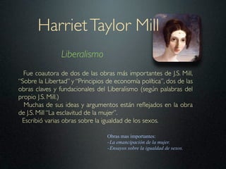 Harriet Taylor Mill
                Liberalismo
  Fue coautora de dos de las obras más importantes de J.S. Mill,
“Sobre la Libertad” y “Principios de economía política”, dos de las
obras claves y fundacionales del Liberalismo (según palabras del
propio J.S. Mill.)
  Muchas de sus ideas y argumentos están reﬂejados en la obra
de J.S. Mill “La esclavitud de la mujer”.
 Escribió varias obras sobre la igualdad de los sexos.

                                  Obras mas importantes:
                                  - La emancipación de la mujer.
                                  - Ensayos sobre la igualdad de sexos.
 