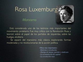Rosa Luxemburg
               Marxismo

   Está considerada uno de los teóricos más importantes del
movimiento proletario. Fue muy crítica con la Revolución Rusa y
teorizó sobre el papel de los partidos de izquierdas, sobre las
huelgas, etcétera.
    Se separó del marxismo más clásico, explorando formas
moderadas y no revolucionarias de la acción política.
                                Obras mas importantes:
                                - Reforma o revolución.
                                - Huelga de masas, partido y sindicato.
                                - La acumulación de capital.
                                - La revolución rusa
 