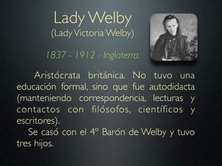 Lady Welby
        (Lady Victoria Welby)

      1837 - 1912 - Inglaterra.

     Aristócrata británica. No tuvo una
educación formal, sino que fue autodidacta
(manteniendo correspondencia, lecturas y
contactos con ﬁlósofos, cientíﬁcos y
escritores).
   Se casó con el 4º Barón de Welby y tuvo
tres hijos.
 