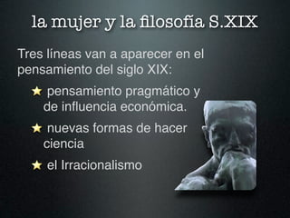 la mujer y la ﬁlosofía S.XIX
Tres líneas van a aparecer en el
pensamiento del siglo XIX:
     pensamiento pragmático y
    de inﬂuencia económica.
     nuevas formas de hacer
    ciencia
     el Irracionalismo
 