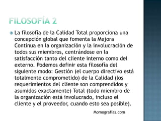    La filosofía de la Calidad Total proporciona una
    concepción global que fomenta la Mejora
    Continua en la organización y la involucración de
    todos sus miembros, centrándose en la
    satisfacción tanto del cliente interno como del
    externo. Podemos definir esta filosofía del
    siguiente modo: Gestión (el cuerpo directivo está
    totalmente comprometido) de la Calidad (los
    requerimientos del cliente son comprendidos y
    asumidos exactamente) Total (todo miembro de
    la organización está involucrado, incluso el
    cliente y el proveedor, cuando esto sea posible).
                                    Momografías.com
 