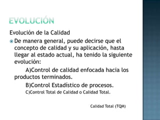 Evolución de la Calidad
 De manera general, puede decirse que el
  concepto de calidad y su aplicación, hasta
  llegar al estado actual, ha tenido la siguiente
  evolución:
       A)Control de calidad enfocada hacia los
  productos terminados.
       B)Control Estadístico de procesos.
      C)Control Total de Calidad o Calidad Total.


                                      Calidad Total (TQM)
 