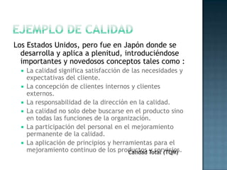Los Estados Unidos, pero fue en Japón donde se
  desarrolla y aplica a plenitud, introduciéndose
  importantes y novedosos conceptos tales como :
     La calidad significa satisfacción de las necesidades y
      expectativas del cliente.
     La concepción de clientes internos y clientes
      externos.
     La responsabilidad de la dirección en la calidad.
     La calidad no solo debe buscarse en el producto sino
      en todas las funciones de la organización.
     La participación del personal en el mejoramiento
      permanente de la calidad.
     La aplicación de principios y herramientas para el
      mejoramiento continuo de los productos Total (TQM)
                                          Calidad y servicios.
 
