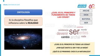 ONTOLOGÍA
Es la disciplina filosófica que
reflexiona sobre la REALIDAD
ARCHÉ
DIOS
MATERIA
¿CUÁL ES EL PRINCIPIO Y
FUNDAMENTO DE TODAS
LAS COSAS?
ser
arché
entes
mundo
devenir
cambio
materia
existencia
nada
cosmos
¿CUÁL ES EL PRINCIPIO DE TODAS LAS COSAS?
¿POR QUÉ EXISTE EL SER Y NO LA NADA?
¿QUÉ ES LO PRIMARIO: DIOS O LA NATURALEZA?
SER
 