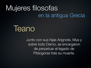 Mujeres ﬁlosofas
             en la antigua Grecia

  Teano
      Junto con sus hijas Arignote, Mya y
       sobre todo Damo, se encargaron
          de perpetuar el legado de
          Pitáogoras tras su muerte.
 