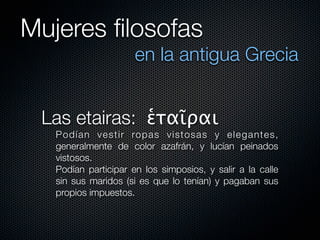 Mujeres ﬁlosofas
                      en la antigua Grecia


 Las etairas: ἑταῖραι
   Po dí a n v es ti r ro pas vistosas y elegantes,
   generalmente de color azafrán, y lucían peinados
   vistosos.
   Podían participar en los simposios, y salir a la calle
   sin sus maridos (si es que lo tenían) y pagaban sus
   propios impuestos.
 