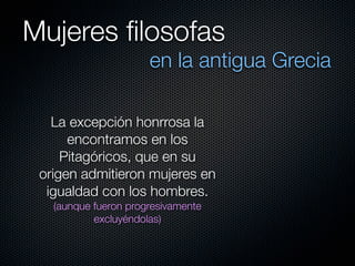 Mujeres ﬁlosofas
                      en la antigua Grecia

   La excepción honrrosa la
      encontramos en los
     Pitagóricos, que en su
 origen admitieron mujeres en
  igualdad con los hombres.
   (aunque fueron progresivamente
           excluyéndolas)
 