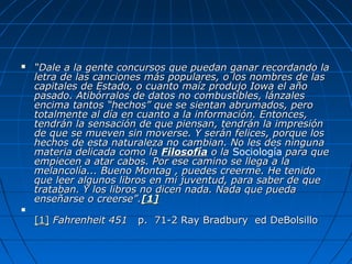  ““Dale a la gente concursos que puedan ganar recordando laDale a la gente concursos que puedan ganar recordando la
letra de las canciones más populares, o los nombres de lasletra de las canciones más populares, o los nombres de las
capitales de Estado, o cuanto maíz produjo Iowa el añocapitales de Estado, o cuanto maíz produjo Iowa el año
pasado. Atibórralos de datos no combustibles, lánzalespasado. Atibórralos de datos no combustibles, lánzales
encima tantos “hechos” que se sientan abrumados, peroencima tantos “hechos” que se sientan abrumados, pero
totalmente al día en cuanto a la información. Entonces,totalmente al día en cuanto a la información. Entonces,
tendrán la sensación de que piensan, tendrán la impresióntendrán la sensación de que piensan, tendrán la impresión
de que se mueven sin moverse. Y serán felices, porque losde que se mueven sin moverse. Y serán felices, porque los
hechos de esta naturaleza no cambian. No les des ningunahechos de esta naturaleza no cambian. No les des ninguna
materia delicada como lamateria delicada como la FilosofíaFilosofía o lao la Sociología para quepara que
empiecen a atar cabos. Por ese camino se llega a laempiecen a atar cabos. Por ese camino se llega a la
melancolía... Bueno Montag , puedes creerme. He tenidomelancolía... Bueno Montag , puedes creerme. He tenido
que leer algunos libros en mi juventud, para saber de queque leer algunos libros en mi juventud, para saber de que
trataban. Y los libros no dicen nada. Nada que puedatrataban. Y los libros no dicen nada. Nada que pueda
enseñarse o creerse”.enseñarse o creerse”.[1][1]

[1][1] Fahrenheit 451Fahrenheit 451 p. 71-2 Ray Bradbury ed DeBolsillop. 71-2 Ray Bradbury ed DeBolsillo
 
