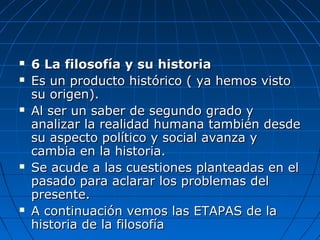  6 La filosofía y su historia6 La filosofía y su historia
 Es un producto histórico ( ya hemos vistoEs un producto histórico ( ya hemos visto
su origen).su origen).
 Al ser un saber de segundo grado yAl ser un saber de segundo grado y
analizar la realidad humana también desdeanalizar la realidad humana también desde
su aspecto político y social avanza ysu aspecto político y social avanza y
cambia en la historia.cambia en la historia.
 Se acude a las cuestiones planteadas en elSe acude a las cuestiones planteadas en el
pasado para aclarar los problemas delpasado para aclarar los problemas del
presente.presente.
 A continuación vemos las ETAPAS de laA continuación vemos las ETAPAS de la
historia de la filosofíahistoria de la filosofía
 