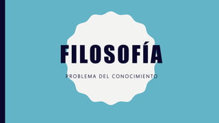 FILOSOFÍA
P R O B L E M A D E L C O N O C I M I E N TO
 