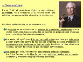 2- El neopositivismo
En el S.XX el positivismo lógico o neopositivismo
(B.Russell) va a considerar a la filosofía como una
actividad meramente auxiliar al servicio de las ciencias.
Las ideas fundamentales de esta corriente son:
La ciencia es exclusivamente un sistema de enunciados explicativos acerca
de los fenómenos. Estos enunciados se plasman en proposiciones empíricas
(con contenido) o formales (sin contenido).
La teoría del significado (Principio de verificación) nos dice que solamente
poseen significado dentro de las ciencias empíricas aquellas proposiciones
cuyo contenido es verificable en la experiencia. Las ideas de dios, absoluto o
esencia, carecen de sentido ya que no pueden ser verificadas.
No existe, por tanto, un ámbito de conocimiento propio de la filosofía.
La única función de la filosofía es como actividad auxiliar de la ciencia,
aclarando y ordenando las proposiciones científicas.
 