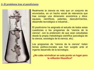 Realmente la ciencia es más que un conjunto de
enunciados, es un hecho social de relevancia que
trae consigo una dimensión económica y ética:
equipos, científicos, patentes, descubrimientos,
desarrollo tecnológico e industrial...
El positivismo ha asignado el estudio de todos estas
cuestiones a los programas de “ciencia de la
ciencia”, con la pretensión de que sean estudiadas
desde la propia metodología científica (psicología de
la ciencia, sociología de la ciencia, etc).
Los programas de “ciencia de la ciencia” tratan
temas político-morales que han surgido ante el
ingente desarrollo de la tecnología.
¿No cabe reivindicar en este punto un lugar para
la reflexión filosófica?
3- El problema tras el positivismo
 
