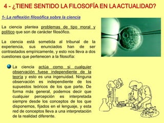 La ciencia actúa como si cualquier
observación fuese independiente de la
teoría y esto es una ingenuidad. Ninguna
observación es independiente de los
supuestos teóricos de los que parte. De
forma más general, podemos decir que
cualquier percepción es interpretada
siempre desde los conceptos de los que
disponemos, fijados en el lenguaje, y esta
red de conceptos lleva a una interpretación
de la realidad diferente.
1- La reflexión filosófica sobre la ciencia
La ciencia plantea problemas de tipo moral y
político que son de carácter filosófico.
La ciencia está sometida al tribunal de la
experiencia, sus enunciados han de ser
contrastados empíricamente, y esto nos lleva a dos
cuestiones que pertenecen a la filosofía:
 
