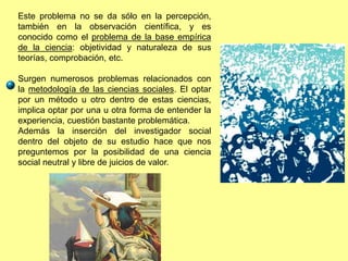 Este problema no se da sólo en la percepción,
también en la observación científica, y es
conocido como el problema de la base empírica
de la ciencia: objetividad y naturaleza de sus
teorías, comprobación, etc.
Surgen numerosos problemas relacionados con
la metodología de las ciencias sociales. El optar
por un método u otro dentro de estas ciencias,
implica optar por una u otra forma de entender la
experiencia, cuestión bastante problemática.
Además la inserción del investigador social
dentro del objeto de su estudio hace que nos
preguntemos por la posibilidad de una ciencia
social neutral y libre de juicios de valor.
 