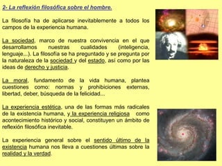 2- La reflexión filosófica sobre el hombre.
La filosofía ha de aplicarse inevitablemente a todos los
campos de la experiencia humana.
La sociedad, marco de nuestra convivencia en el que
desarrollamos nuestras cualidades (inteligencia,
lenguaje...). La filosofía se ha preguntado y se pregunta por
la naturaleza de la sociedad y del estado, así como por las
ideas de derecho y justicia.
La moral, fundamento de la vida humana, plantea
cuestiones como: normas y prohibiciones externas,
libertad, deber, búsqueda de la felicidad...
La experiencia estética, una de las formas más radicales
de la existencia humana, y la experiencia religiosa como
acontecimiento histórico y social, constituyen un ámbito de
reflexión filosófica inevitable.
La experiencia general sobre el sentido último de la
existencia humana nos lleva a cuestiones últimas sobre la
realidad y la verdad.
 