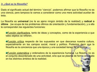 3- ¿Qué es la filosofía?
Dado el significado actual del término “ciencia”, podemos afirmar que la filosofía no es
una ciencia, pero tampoco la vamos a considerar como una mera actividad auxiliar de
ésta.
La filosofía es universal (no le es ajeno ningún ámbito de la realidad) y radical o
última (se ocupa de los problemas últimos de orientación y fundamentación), y a ella
le corresponden las siguientes funciones:
Función clarificadora, tanto de ideas y conceptos, como de la experiencia a que
tales objetos se refieren.
Función crítica respecto de los supuestos en que descansa nuestra cultura,
especialmente en los campos social, moral y político. Podemos decir que la
filosofía es la conciencia que una época y una sociedad tienen de sí misma.
Función sistemática y ordenadora de la experiencia humana. La filosofía no es
el conjunto desordenado de una actividad, sino que se plasma de forma ordenada
en los distintos ámbitos de la realidad.
 