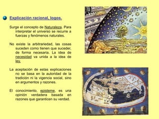 Explicación racional, logos.
Surge el concepto de Naturaleza. Para
interpretar el universo se recurre a
fuerzas y fenómenos naturales.
No existe la arbitrariedad, las cosas
suceden como tienen que suceder,
de forma necesaria. La idea de
necesidad va unida a la idea de
ley.
La aceptación de estas explicaciones
no se basa en la autoridad de la
tradición ni la vigencia social, sino
en argumentos y razones.
El conocimiento, episteme, es una
opinión verdadera basada en
razones que garanticen su verdad.
 