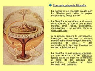 Concepto griego de Filosofía.
• La ciencia es un concepto creado por
los filósofos para definir su propio
conocimiento frente al mito.
• La Filosofía se considera a sí misma
como Ciencia, y puesto que existen
muchas otras (física, astronomía,
matemáticas...), se concibe como la
ciencia primera .
• A la ciencia primera le corresponde
investigar las razones y causas
últimas del universo (origen, finalidad,
existencia de dios...) y del
comportamiento humano (normas de
conducta, felicidad, etc.)
• La Filosofía es una ciencia universal,
ya que alcanza por ser última y
radical todas las áreas de la realidad;
el resto de las ciencias son
particulares, estudian un área
concreta de lo existente.
 