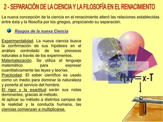 La nueva concepción de la ciencia en el renacimiento alteró las relaciones establecidas
entre ésta y la filosofía por los griegos, propiciando su separación.
Rasgos de la nueva Ciencia
Experimentalidad. La nueva ciencia busca
la confirmación de sus hipótesis en el
análisis controlado de los procesos
naturales a través de los experimentos.
Matematezación. Se utiliza el lenguaje
matemático para expresar
cuantitativamente las leyes y teorías.
Practicidad. El saber científico es usado
como un medio para dominar la naturaleza
y ponerla al servicio del hombre.
El rigor y la exactitud serán sus notas
dominantes, gracias al método.
Al aplicar su método a distintos campos de
la realidad y la conducta humana, las
ciencias comienzan a multiplicarse.
 
