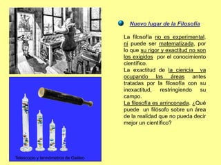 Nuevo lugar de la Filosofía
La filosofía no es experimental,
ni puede ser matematizada, por
lo que su rigor y exactitud no son
los exigidos por el conocimiento
científico.
La exactitud de la ciencia va
ocupando las áreas antes
tratadas por la filosofía con su
inexactitud, restringiendo su
campo.
La filosofía es arrinconada. ¿Qué
puede un filósofo sobre un área
de la realidad que no pueda decir
mejor un científico?
Telescopio y termómetros de Galileo
 