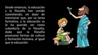Desde entonces, la educación
y la filosofía han venido
coexistiendo, sin dejar de
mencionar que, por su tarea
formativa, a la educación se
le ha querido ver como
subsidiaría de la filosofía,
dado que la filosofía
promueve formas de cultura
y formación humana, al igual
que la educación.
 