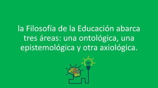 la Filosofía de la Educación abarca
tres áreas: una ontológica, una
epistemológica y otra axiológica.
 