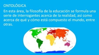 ONTOLÓGICA
En esta área, la filosofía de la educación se formula una
serie de interrogantes acerca de la realidad, así como
acerca de qué y cómo está compuesto el mundo, entre
otras.
 