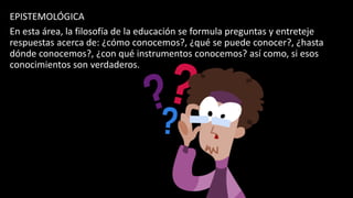EPISTEMOLÓGICA
En esta área, la filosofía de la educación se formula preguntas y entreteje
respuestas acerca de: ¿cómo conocemos?, ¿qué se puede conocer?, ¿hasta
dónde conocemos?, ¿con qué instrumentos conocemos? así como, si esos
conocimientos son verdaderos.
 