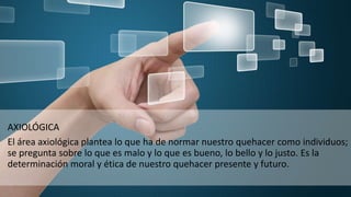 AXIOLÓGICA
El área axiológica plantea lo que ha de normar nuestro quehacer como individuos;
se pregunta sobre lo que es malo y lo que es bueno, lo bello y lo justo. Es la
determinación moral y ética de nuestro quehacer presente y futuro.
 