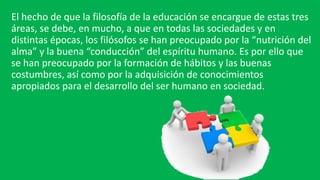 El hecho de que la filosofía de la educación se encargue de estas tres
áreas, se debe, en mucho, a que en todas las sociedades y en
distintas épocas, los filósofos se han preocupado por la “nutrición del
alma” y la buena “conducción” del espíritu humano. Es por ello que
se han preocupado por la formación de hábitos y las buenas
costumbres, así como por la adquisición de conocimientos
apropiados para el desarrollo del ser humano en sociedad.
 