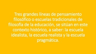 Tres grandes líneas de pensamiento
filosófico o escuelas tradicionales de
filosofía de la educación, se sitúan en este
contexto histórico, a saber: la escuela
idealista, la escuela realista y la escuela
pragmática.
 