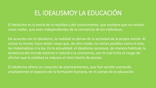 EL IDEALISMOY LA EDUCACIÓN
El idealismo es la teoría de la realidad y del conocimiento, que sostiene que no existen
cosas reales, que sean independientes de la conciencia de los individuos.
De acuerdo con el idealismo, la realidad se deriva de la actividad de la propia mente. Al
actuar la mente, hace existir cosas que, de otro modo, no serían posibles como el arte,
las matemáticas o la ley. En la actualidad, el idealismo reconoce, de manera habitual, la
existencia del mundo externo o natural a la conciencia, con lo cual evita el riesgo de
afirmar que la realidad se reduzca al mero hecho de pensar.
El idealismo ofrece un conjunto de planteamientos, que han venido nutriendo
ampliamente el espectro de la formación humana, en el campo de la educación.
 
