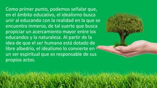 Como primer punto, podemos señalar que,
en el ámbito educativo, el idealismo busca
unir al educando con la realidad en la que se
encuentra inmerso, de tal suerte que busca
propiciar un acercamiento mayor entre los
educandos y la naturaleza. Al partir de la
idea de que el ser humano está dotado de
libre albedrío, el idealismo lo convierte en
un ser espiritual que es responsable de sus
propios actos.
 