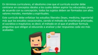 En términos curriculares, el idealismo cree que el currículo escolar debe
centrarse en conceptos ideales a los cuales deben aspirar los educandos; pues,
de acuerdo con su concepción, todos los sujetos deben ser formados con altos
valores morales, mentales y espirituales.
Este currículo debe enfatizar los estudios liberales (leyes, medicina, ingeniería)
más que los estudios vocacionales, siendo el método de enseñanza priorizado,
el socrático o mayéutico; es decir, el método en el que el profesor formula
preguntas que obligan al educando a analizar y dar respuestas cada vez más
acabadas.
 