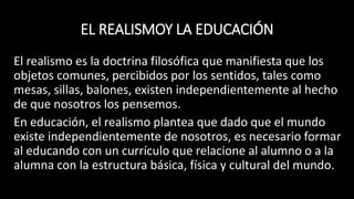 EL REALISMOY LA EDUCACIÓN
El realismo es la doctrina filosófica que manifiesta que los
objetos comunes, percibidos por los sentidos, tales como
mesas, sillas, balones, existen independientemente al hecho
de que nosotros los pensemos.
En educación, el realismo plantea que dado que el mundo
existe independientemente de nosotros, es necesario formar
al educando con un currículo que relacione al alumno o a la
alumna con la estructura básica, física y cultural del mundo.
 