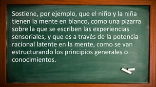 Sostiene, por ejemplo, que el niño y la niña
tienen la mente en blanco, como una pizarra
sobre la que se escriben las experiencias
sensoriales, y que es a través de la potencia
racional latente en la mente, como se van
estructurando los principios generales o
conocimientos.
 