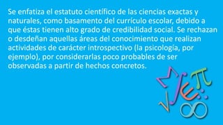 Se enfatiza el estatuto científico de las ciencias exactas y
naturales, como basamento del currículo escolar, debido a
que éstas tienen alto grado de credibilidad social. Se rechazan
o desdeñan aquellas áreas del conocimiento que realizan
actividades de carácter introspectivo (la psicología, por
ejemplo), por considerarlas poco probables de ser
observadas a partir de hechos concretos.
 