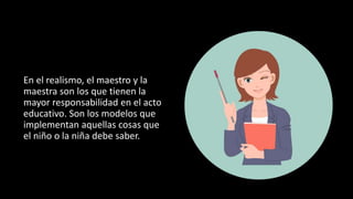 En el realismo, el maestro y la
maestra son los que tienen la
mayor responsabilidad en el acto
educativo. Son los modelos que
implementan aquellas cosas que
el niño o la niña debe saber.
 