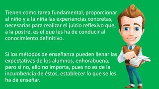 Tienen como tarea fundamental, proporcionar
al niño y a la niña las experiencias concretas,
necesarias para realizar el juicio reflexivo que,
a la postre, es el que les ha de conducir al
conocimiento definitivo.
Si los métodos de enseñanza pueden llenar las
expectativas de los alumnos, enhorabuena,
pero si no, ello no importa, pues no es de la
incumbencia de éstos, establecer lo que se les
ha de enseñar.
 