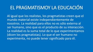 EL PRAGMATISMOY LA EDUCACIÓN
Al igual que los realistas, los pragmatistas creen que el
mundo material existe independientemente de
nosotros. La realidad para ellos no es sólo externa al
ser humano, sino que es el producto de su interacción.
La realidad es la suma total de lo que experimentamos
(dicen los pragmatistas). Lo que el ser humano no
experimenta, no puede tener significado para él.
 