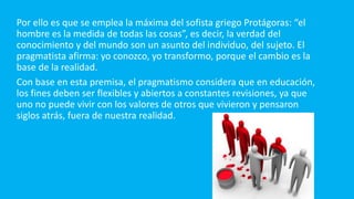 Por ello es que se emplea la máxima del sofista griego Protágoras: “el
hombre es la medida de todas las cosas”, es decir, la verdad del
conocimiento y del mundo son un asunto del individuo, del sujeto. El
pragmatista afirma: yo conozco, yo transformo, porque el cambio es la
base de la realidad.
Con base en esta premisa, el pragmatismo considera que en educación,
los fines deben ser flexibles y abiertos a constantes revisiones, ya que
uno no puede vivir con los valores de otros que vivieron y pensaron
siglos atrás, fuera de nuestra realidad.
 