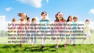 En la concepción pragmatista, la educación debe servir para
que el niño y la niña aprendan de la vida real y no sólo de lo
que se puede obtener en los libros y la tradición académica
formal. Parten de una noción epistemológica que considera la
mente del niño y de la niña como algo activo, en movimiento,
en exploración.
 