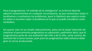 Para el pragmatismo “el método de la inteligencia” es la forma ideal de
adquirir conocimientos en cualquier circunstancia, ya que conocemos mejor si
localizamos y resolvemos los problemas, pues la hipótesis que explica mejor
los datos o resuelve mejor el problema es la que se puede considerar como
verdadera.
Sin querer caer en un simple reduccionismo, pero con la mejor intención de
sintetizar el pensamiento pragmatista en educación, podríamos decir, que el
pragmatismo parte de una exaltación del niño y de la niña, como centros de
atención de la tarea escolar, pues para los pragmatistas todo esfuerzo debe
girar en torno al educando.
 
